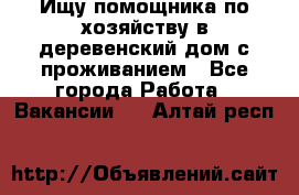 Ищу помощника по хозяйству в деревенский дом с проживанием - Все города Работа » Вакансии   . Алтай респ.